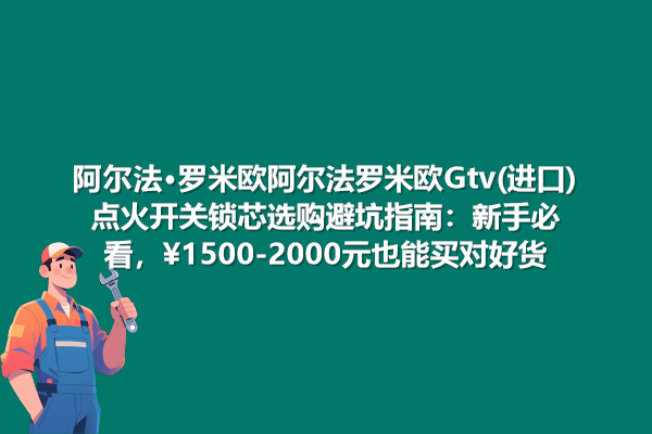 阿尔法·罗米欧GTV点火开关锁芯选购避坑指南 新手必看，1500-2000元也能买对好货